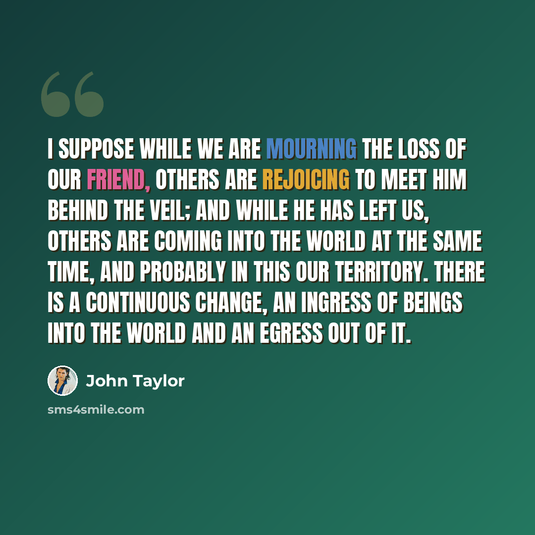 “I suppose while we are mourning the loss of our friend, others are rejoicing to meet him behind the veil; and while he has left us, others are coming into the world at the same time, and probably in this our territory. There is a continuous change, an ingress of beings into the world and an egress…” quote by John Taylor