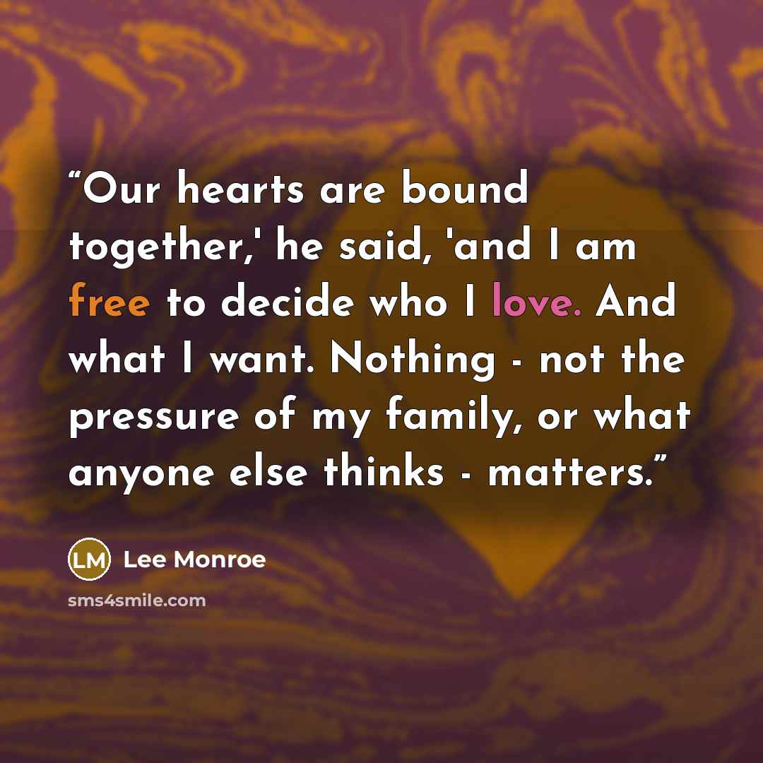 “Our hearts are bound together,' he said, 'and I am free to decide who I love. And what I want. Nothing - not the pressure of my family, or what anyone else thinks - matters.” quote by Lee Monroe
