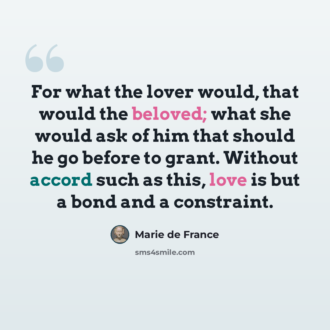 “For what the lover would, that would the beloved; what she would ask of him that should he go before to grant. Without accord such as this, love is but a bond and a constraint.” quote by Marie de France