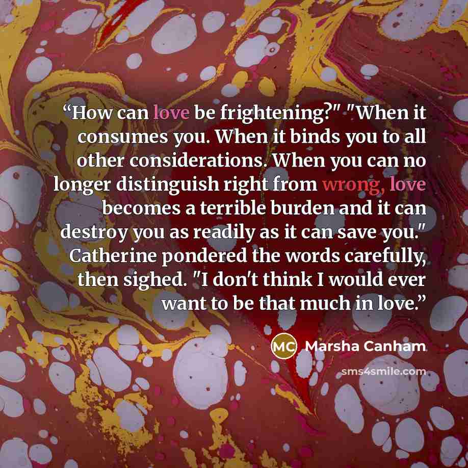 “How can love be frightening?" "When it consumes you. When it binds you to all other considerations. When you can no longer distinguish right from wrong, love becomes a terrible burden and it can destroy you as readily as it can save you." Catherine pondered the words carefully, then sighed. "I…” quote by Marsha Canham