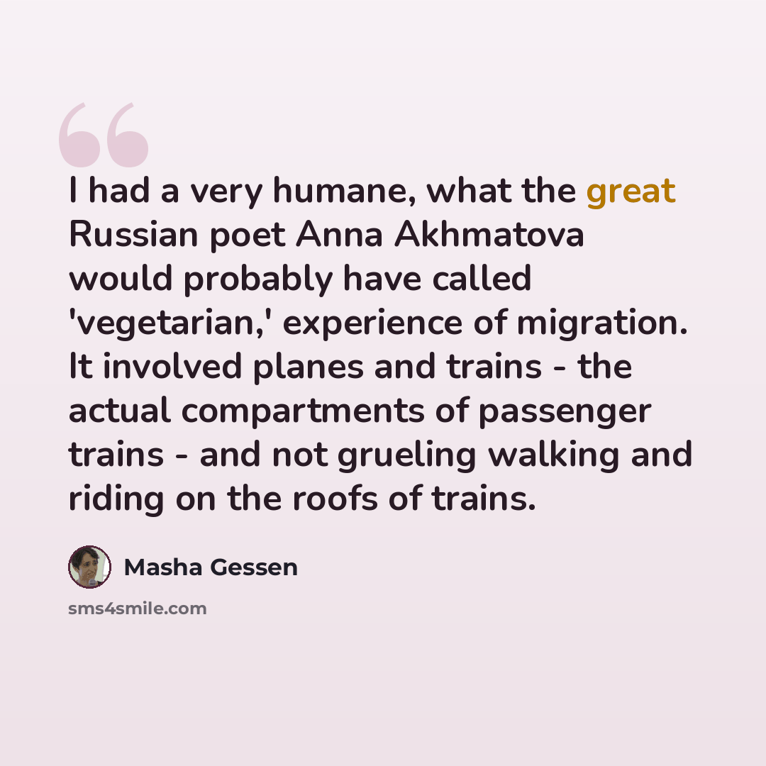 “I had a very humane, what the great Russian poet Anna Akhmatova would probably have called 'vegetarian,' experience of migration. It involved planes and trains - the actual compartments of passenger trains - and not grueling walking and riding on the roofs of trains.” quote by Masha Gessen