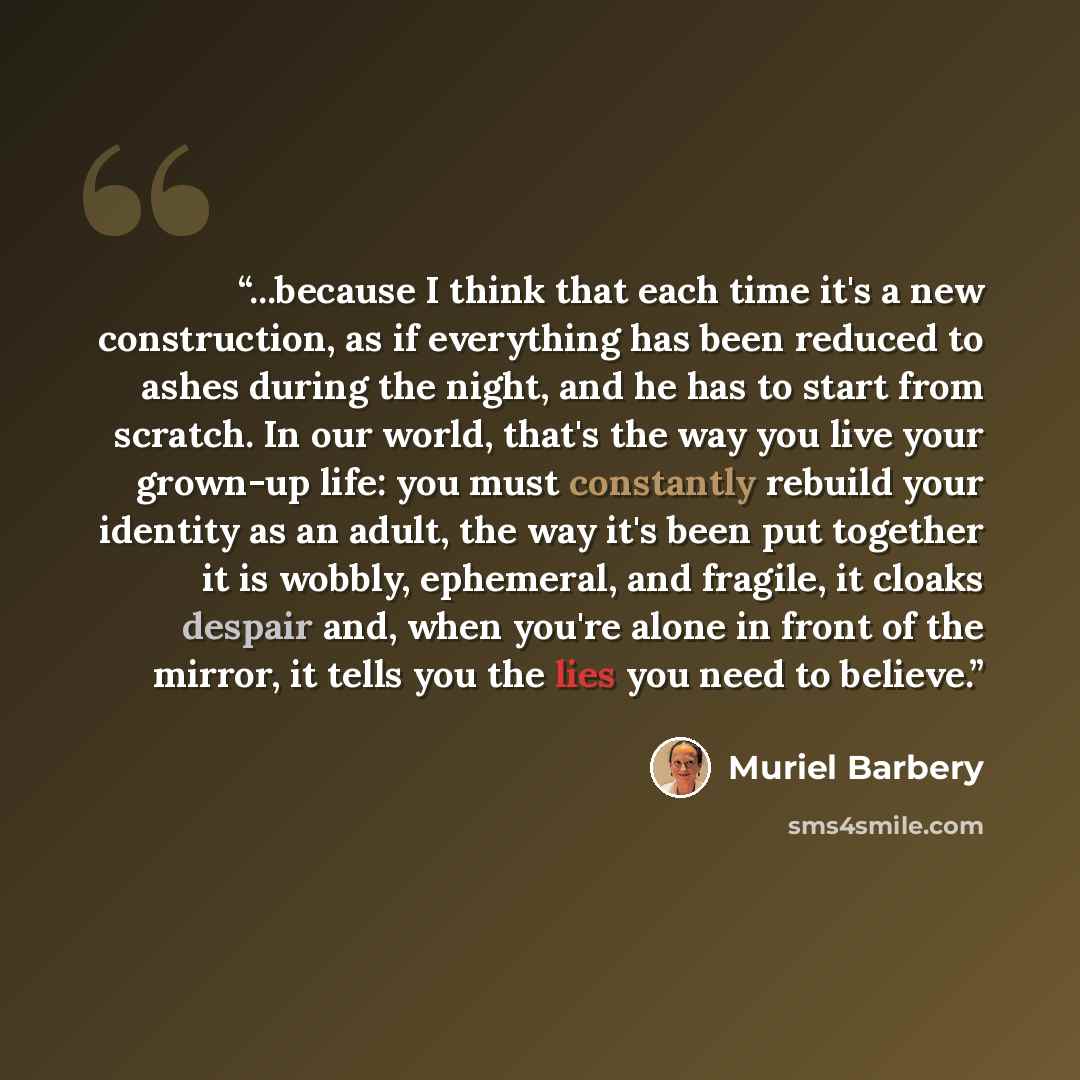 “...because I think that each time it's a new construction, as if everything has been reduced to ashes during the night, and he has to start from scratch. In our world, that's the way you live your grown-up life: you must constantly rebuild your identity as an adult, the way it's been put together…” quote by Muriel Barbery