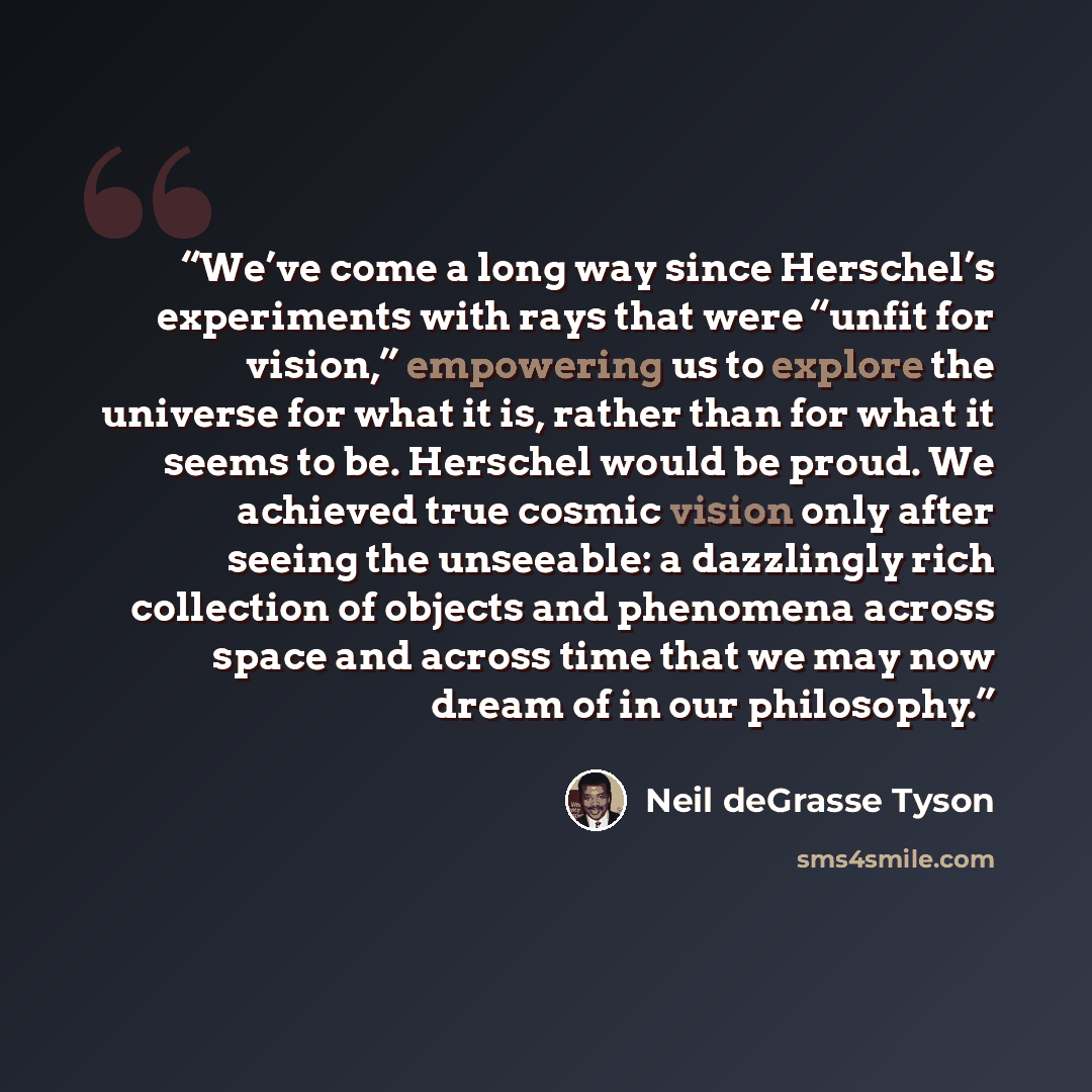 “We’ve come a long way since Herschel’s experiments with rays that were “unfit for vision,” empowering us to explore the universe for what it is, rather than for what it seems to be. Herschel would be proud. We achieved true cosmic vision only after seeing the unseeable: a dazzlingly rich…” quote by Neil deGrasse Tyson