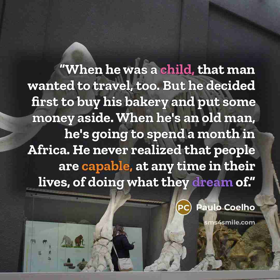 “When he was a child, that man wanted to travel, too. But he decided first to buy his bakery and put some money aside. When he's an old man, he's going to spend a month in Africa. He never realized that people are capable, at any time in their lives, of doing what they dream of.” quote by Paulo Coelho