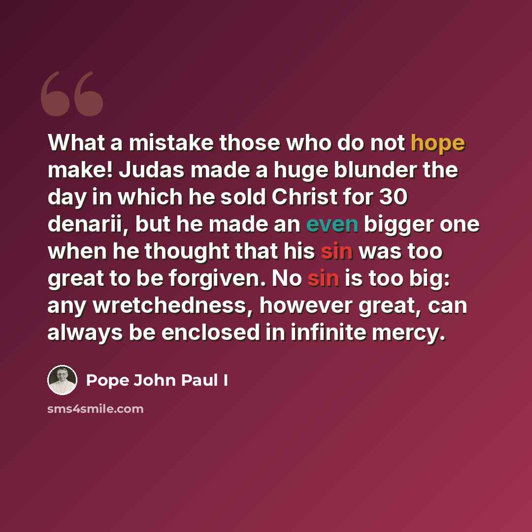 “What a mistake those who do not hope make! Judas made a huge blunder the day in which he sold Christ for 30 denarii, but he made an even bigger one when he thought that his sin was too great to be forgiven. No sin is too big: any wretchedness, however great, can always be enclosed in infinite mercy.” quote by Pope John Paul I
