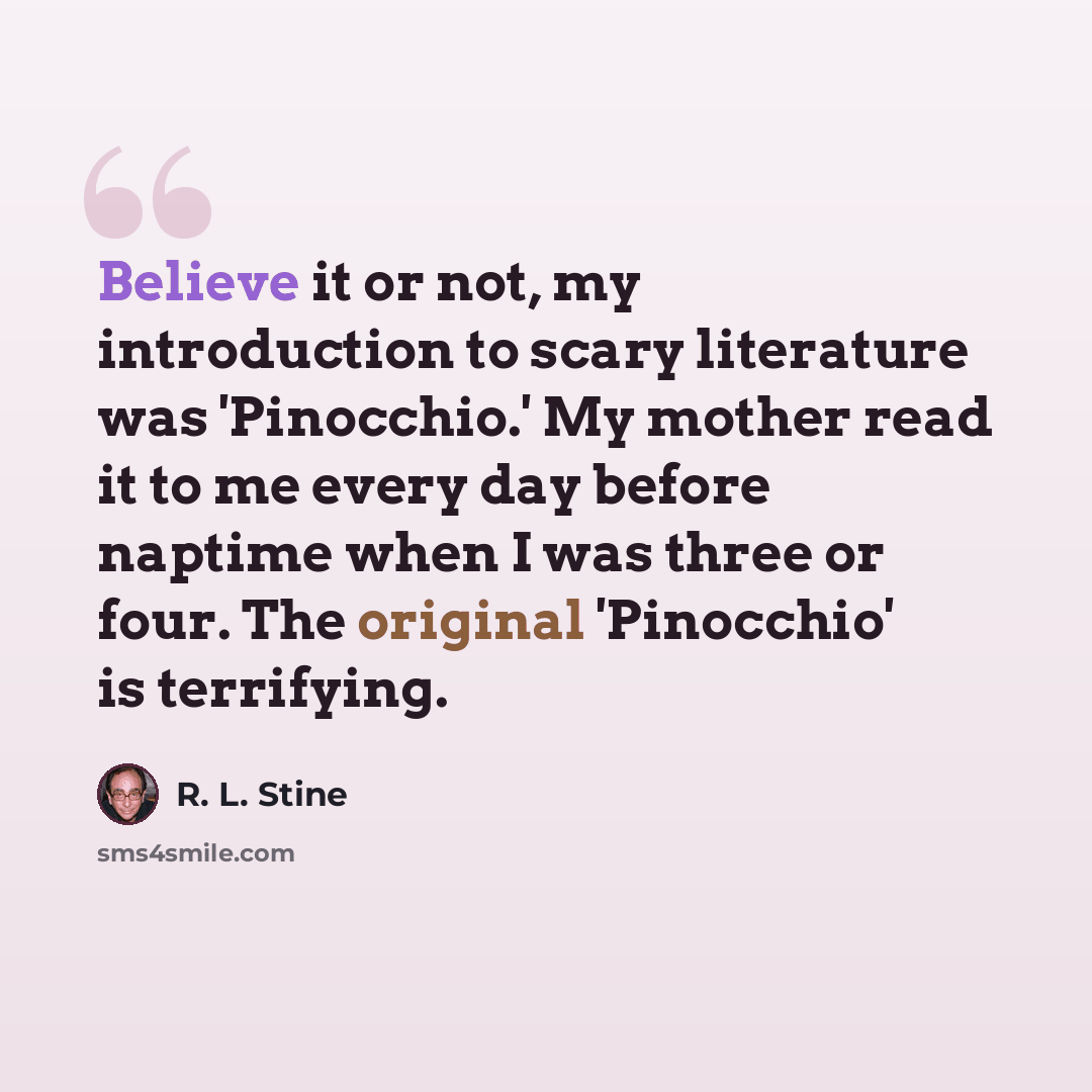 “Believe it or not, my introduction to scary literature was 'Pinocchio.' My mother read it to me every day before naptime when I was three or four. The original 'Pinocchio' is terrifying.” quote by R. L. Stine