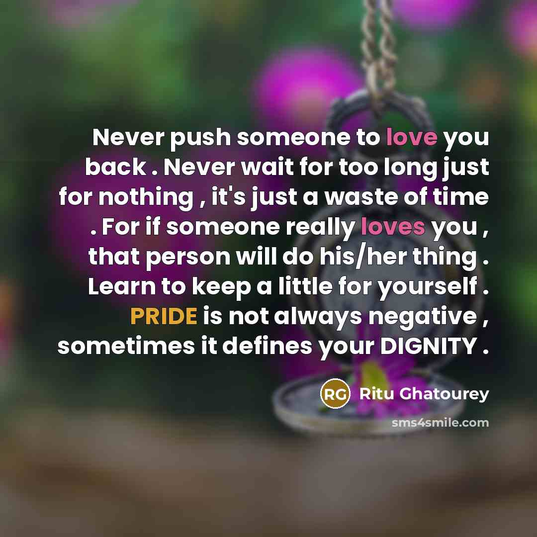 “Never push someone to love you back . Never wait for too long just for nothing , it's just a waste of time . For if someone really loves you , that person will do his/her thing . Learn to keep a little for yourself . PRIDE is not always negative , sometimes it defines your DIGNITY .” quote by Ritu Ghatourey