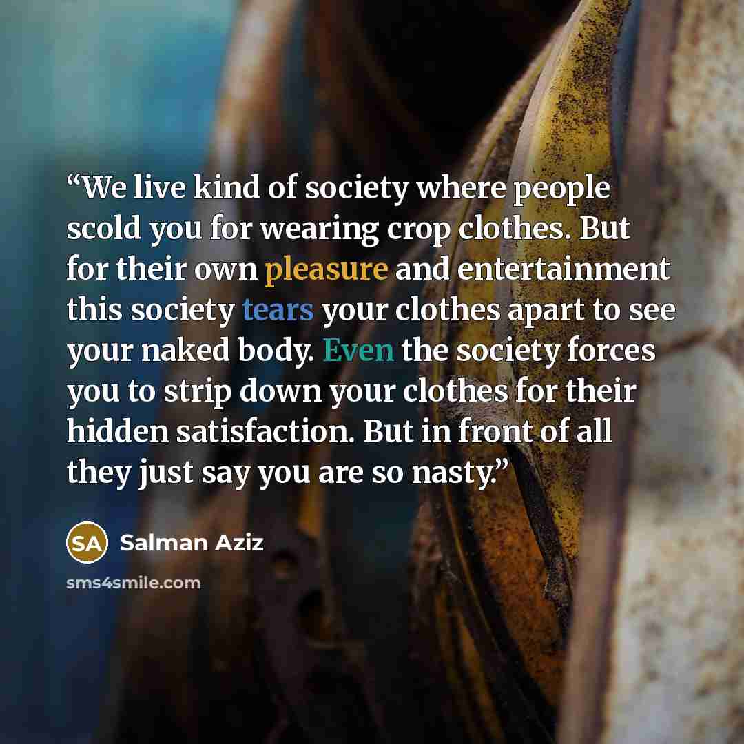 “We live kind of society where people scold you for wearing crop clothes. But for their own pleasure and entertainment this society tears your clothes apart to see your naked body. Even the society forces you to strip down your clothes for their hidden satisfaction. But in front of all they just…” quote by Salman Aziz
