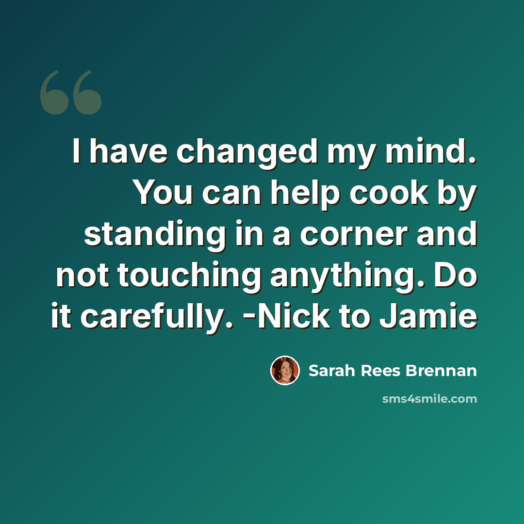 “I have changed my mind. You can help cook by standing in a corner and not touching anything. Do it carefully. -Nick to Jamie” quote by Sarah Rees Brennan
