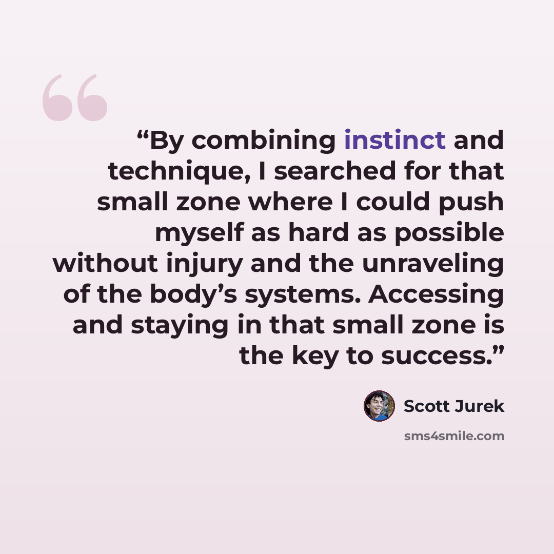 “By combining instinct and technique, I searched for that small zone where I could push myself as hard as possible without injury and the unraveling of the body’s systems. Accessing and staying in that small zone is the key to success.” quote by Scott Jurek