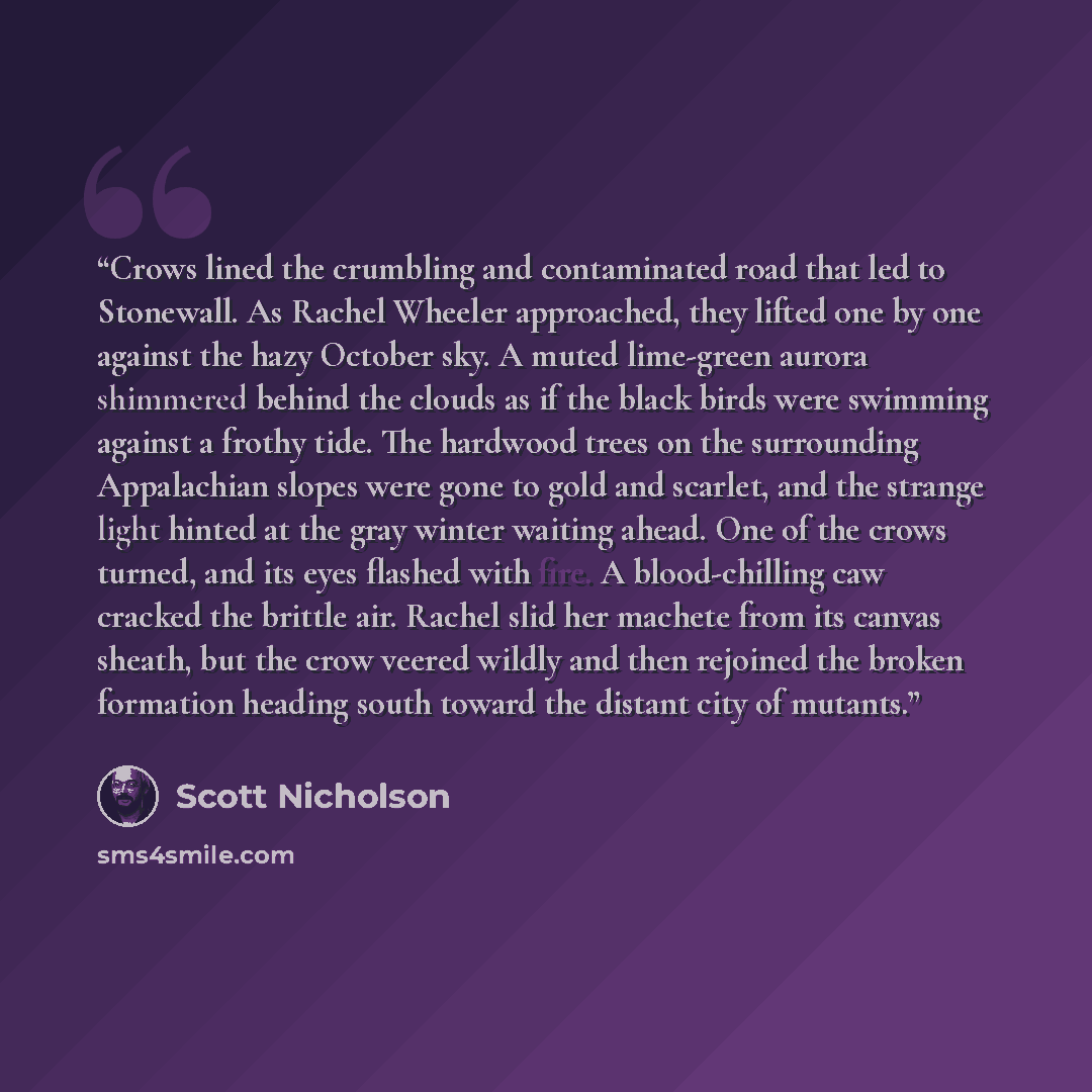 “Crows lined the crumbling and contaminated road that led to Stonewall. As Rachel Wheeler approached, they lifted one by one against the hazy October sky. A muted lime-green aurora shimmered behind the clouds as if the black birds were swimming against a frothy tide. The hardwood trees on the…” quote by Scott Nicholson
