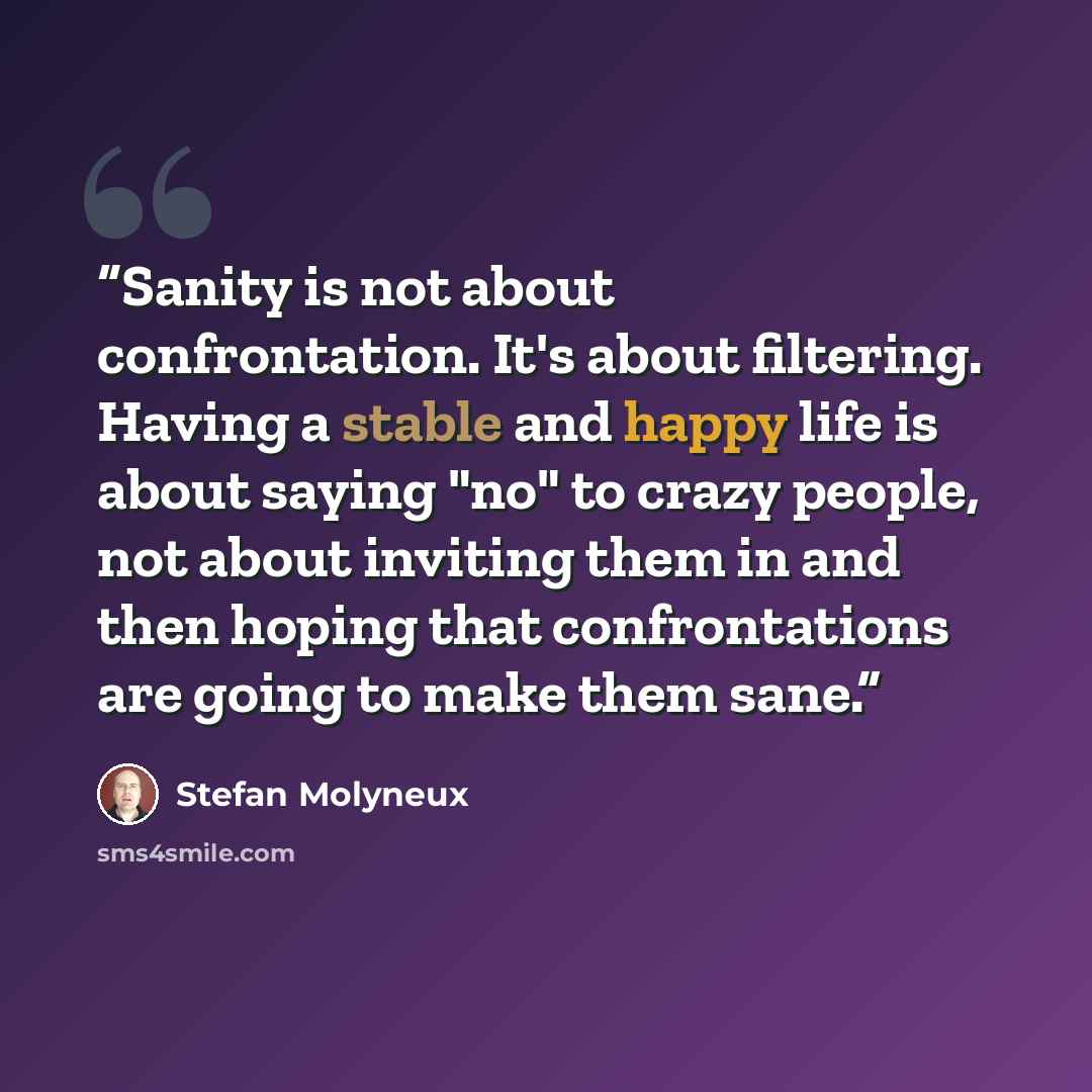 “Sanity is not about confrontation. It's about filtering. Having a stable and happy life is about saying "no" to crazy people, not about inviting them in and then hoping that confrontations are going to make them sane.” quote by Stefan Molyneux