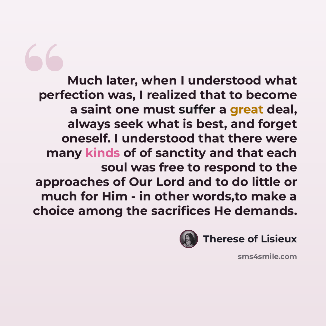 “Much later, when I understood what perfection was, I realized that to become a saint one must suffer a great deal, always seek what is best, and forget oneself. I understood that there were many kinds of of sanctity and that each soul was free to respond to the approaches of Our Lord and to do…” quote by Therese of Lisieux