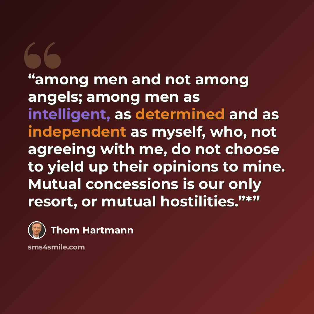 “among men and not among angels; among men as intelligent, as determined and as independent as myself, who, not agreeing with me, do not choose to yield up their opinions to mine. Mutual concessions is our only resort, or mutual hostilities.”*” quote by Thom Hartmann