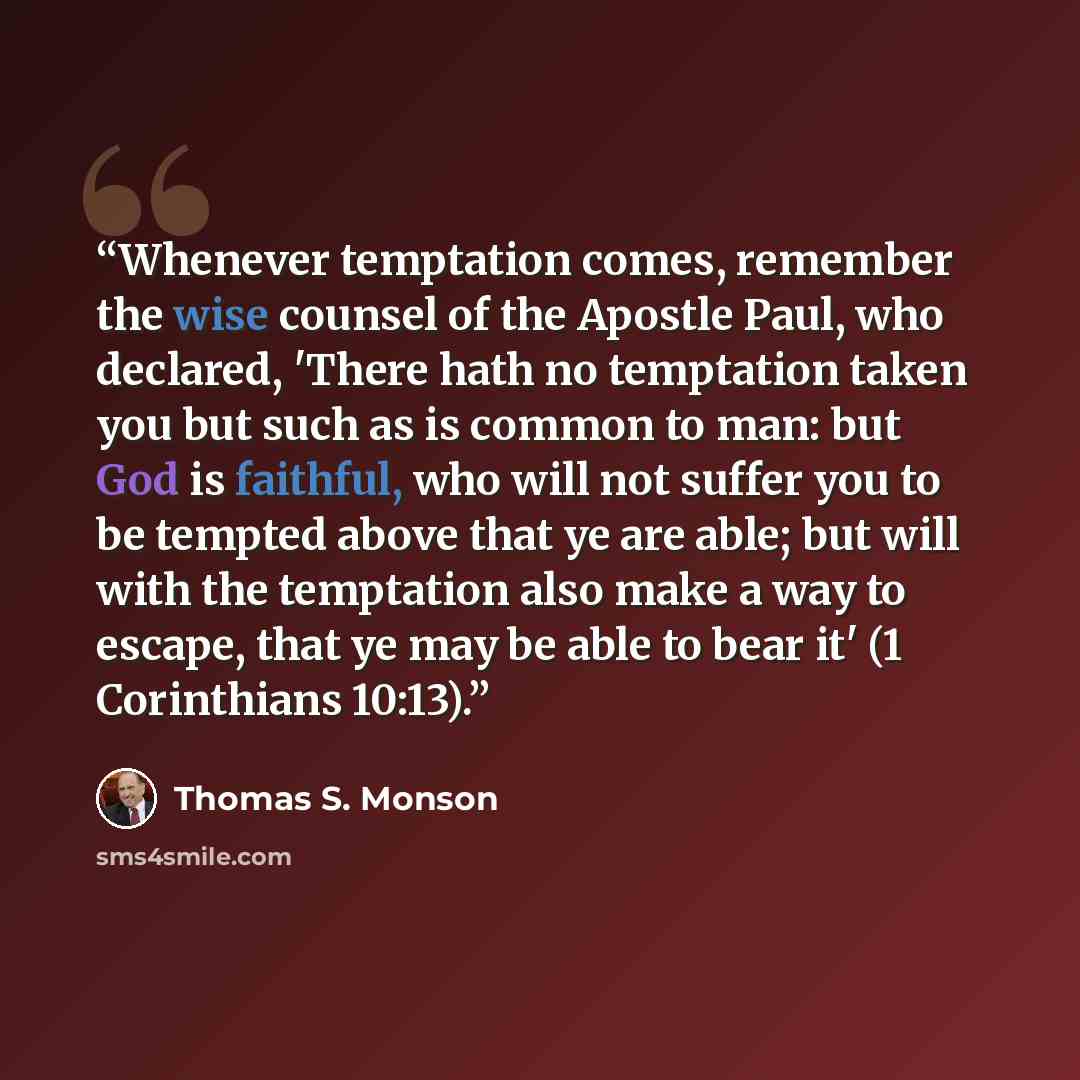 “Whenever temptation comes, remember the wise counsel of the Apostle Paul, who declared, 'There hath no temptation taken you but such as is common to man: but God is faithful, who will not suffer you to be tempted above that ye are able; but will with the temptation also make a way to escape, that…” quote by Thomas S. Monson