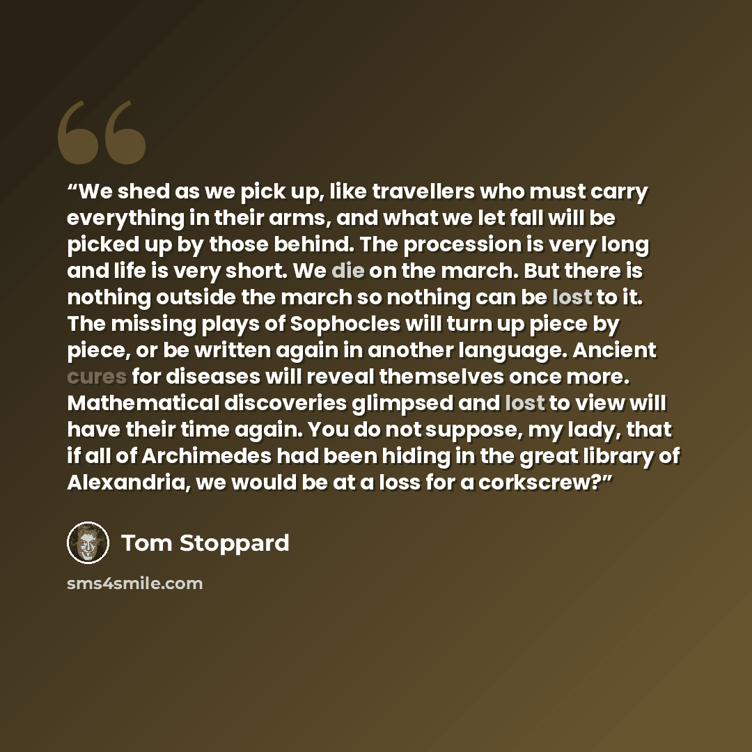 “We shed as we pick up, like travellers who must carry everything in their arms, and what we let fall will be picked up by those behind. The procession is very long and life is very short. We die on the march. But there is nothing outside the march so nothing can be lost to it. The missing plays of…” quote by Tom Stoppard