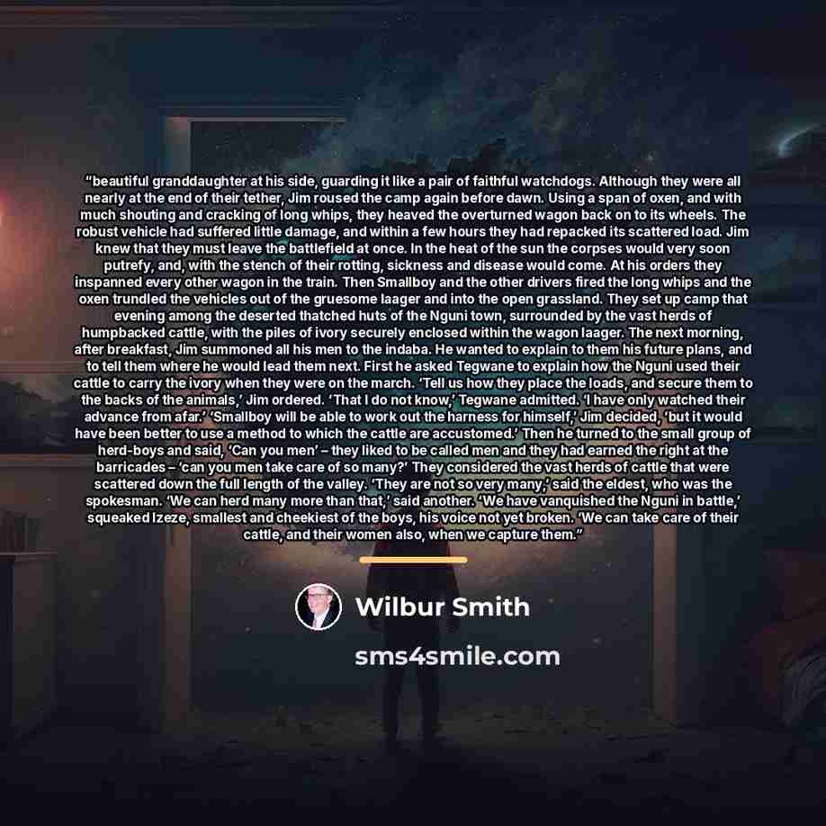 “beautiful granddaughter at his side, guarding it like a pair of faithful watchdogs. Although they were all nearly at the end of their tether, Jim roused the camp again before dawn. Using a span of oxen, and with much shouting and cracking of long whips, they heaved the overturned wagon back on to…” quote by Wilbur Smith