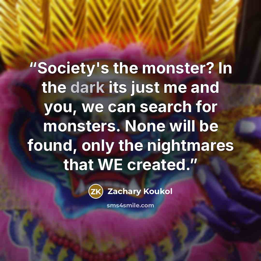 “Society's the monster? In the dark its just me and you, we can search for monsters. None will be found, only the nightmares that WE created.” quote by Zachary Koukol