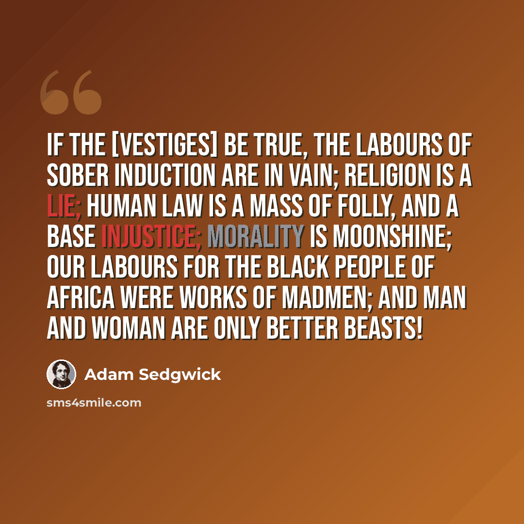 “If the [Vestiges] be true, the labours of sober induction are in vain; religion is a lie; human law is a mass of folly, and a base injustice; morality is moonshine; our labours for the black people of Africa were works of madmen; and man and woman are only better beasts!” quote by Adam Sedgwick