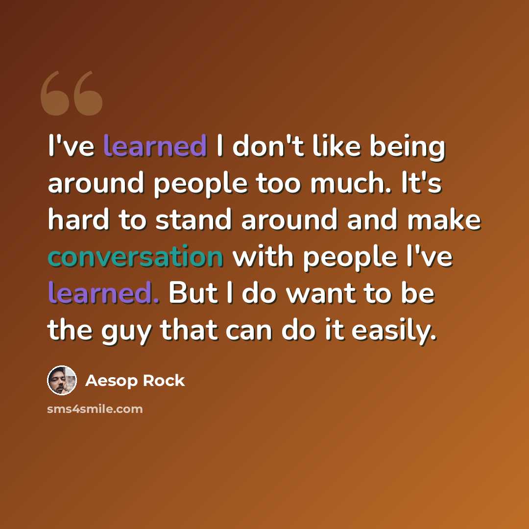 “I've learned I don't like being around people too much. It's hard to stand around and make conversation with people I've learned. But I do want to be the guy that can do it easily.” quote by Aesop Rock