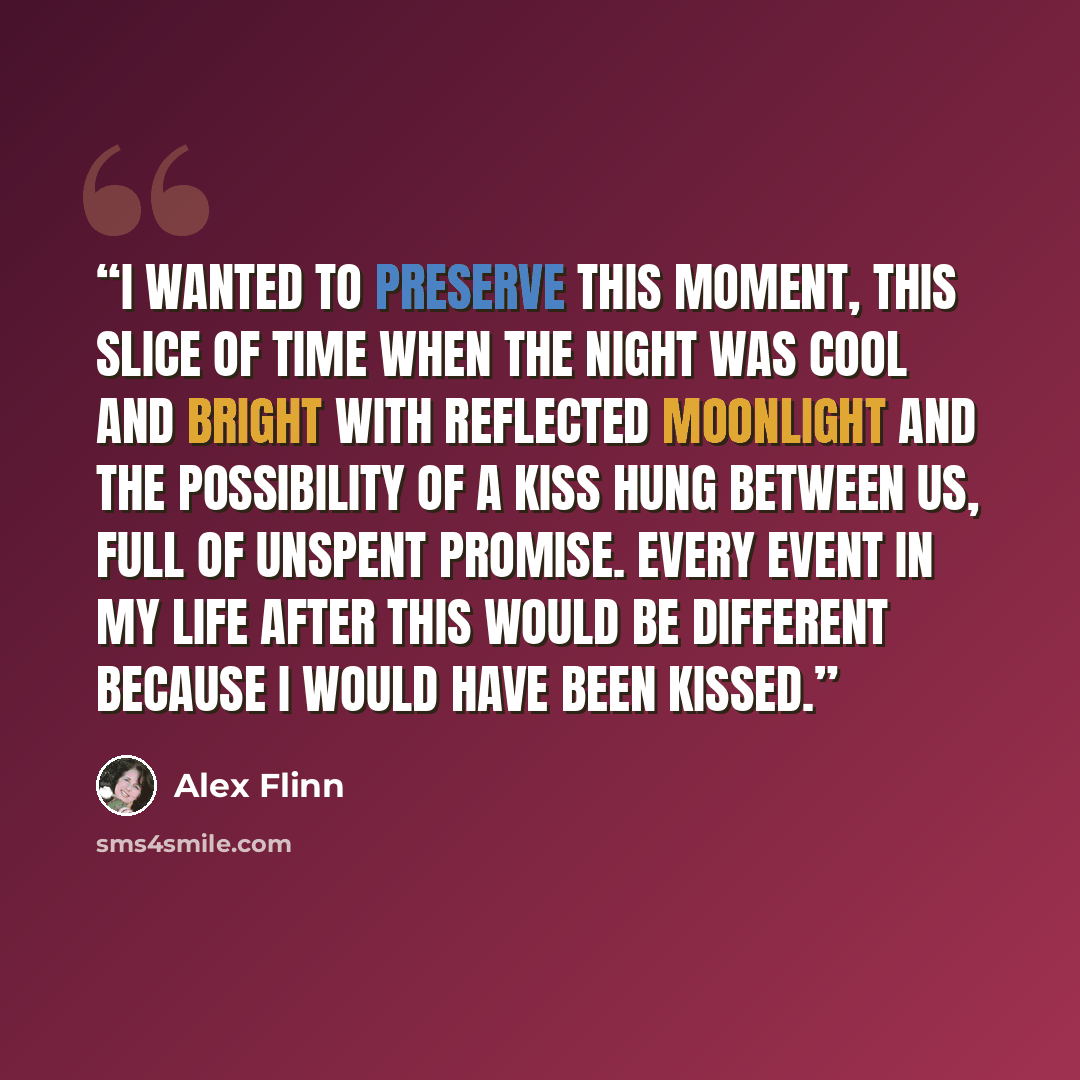 “I wanted to preserve this moment, this slice of time when the night was cool and bright with reflected moonlight and the possibility of a kiss hung between us, full of unspent promise. Every event in my life after this would be different because I would have been kissed.” quote by Alex Flinn