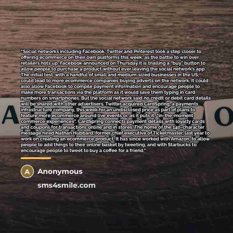 “Social networks including Facebook, Twitter and Pinterest took a step closer to offering ecommerce on their own platforms this week, as the battle to win over retailers hots up. Facebook announced on Thursday it is trialling a “buy” button to allow people to purchase a product without ever leaving…” quote by Anonymous
