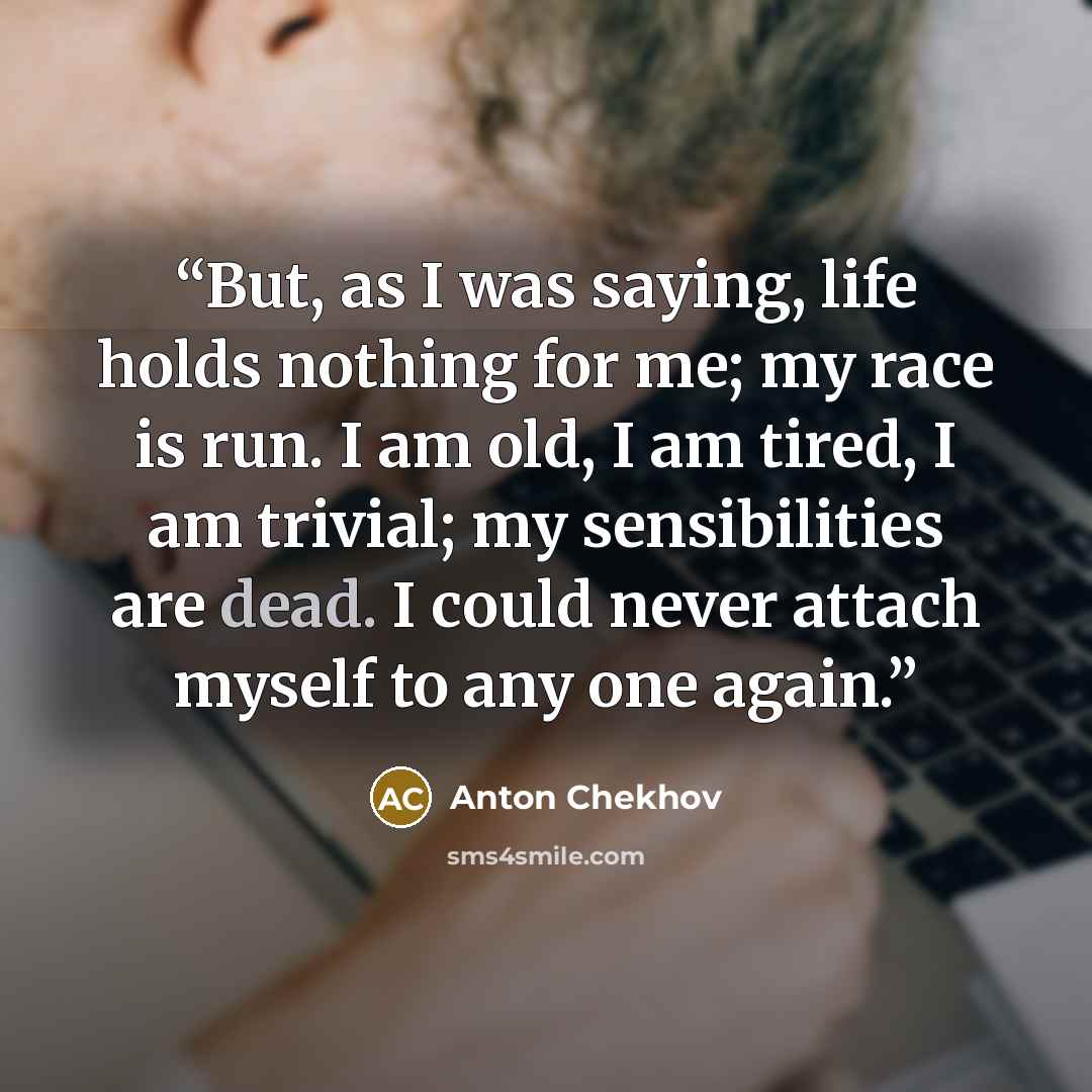 “But, as I was saying, life holds nothing for me; my race is run. I am old, I am tired, I am trivial; my sensibilities are dead. I could never attach myself to any one again.” quote by Anton Chekhov