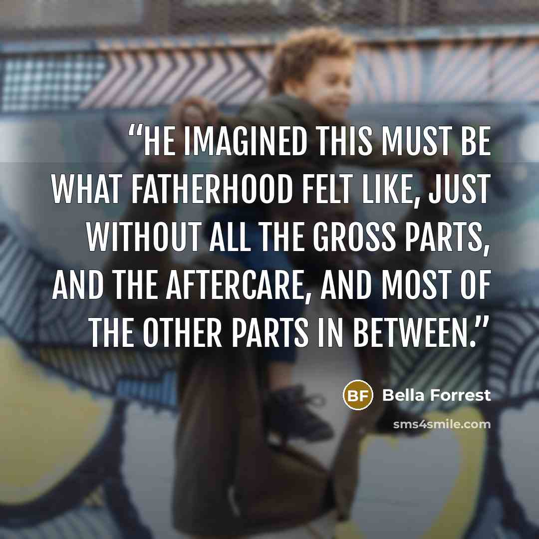 “He imagined this must be what fatherhood felt like, just without all the gross parts, and the aftercare, and most of the other parts in between.” quote by Bella Forrest