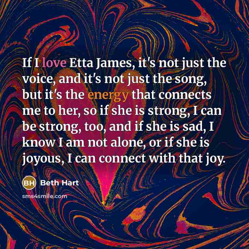 “If I love Etta James, it's not just the voice, and it's not just the song, but it's the energy that connects me to her, so if she is strong, I can be strong, too, and if she is sad, I know I am not alone, or if she is joyous, I can connect with that joy.” quote by Beth Hart