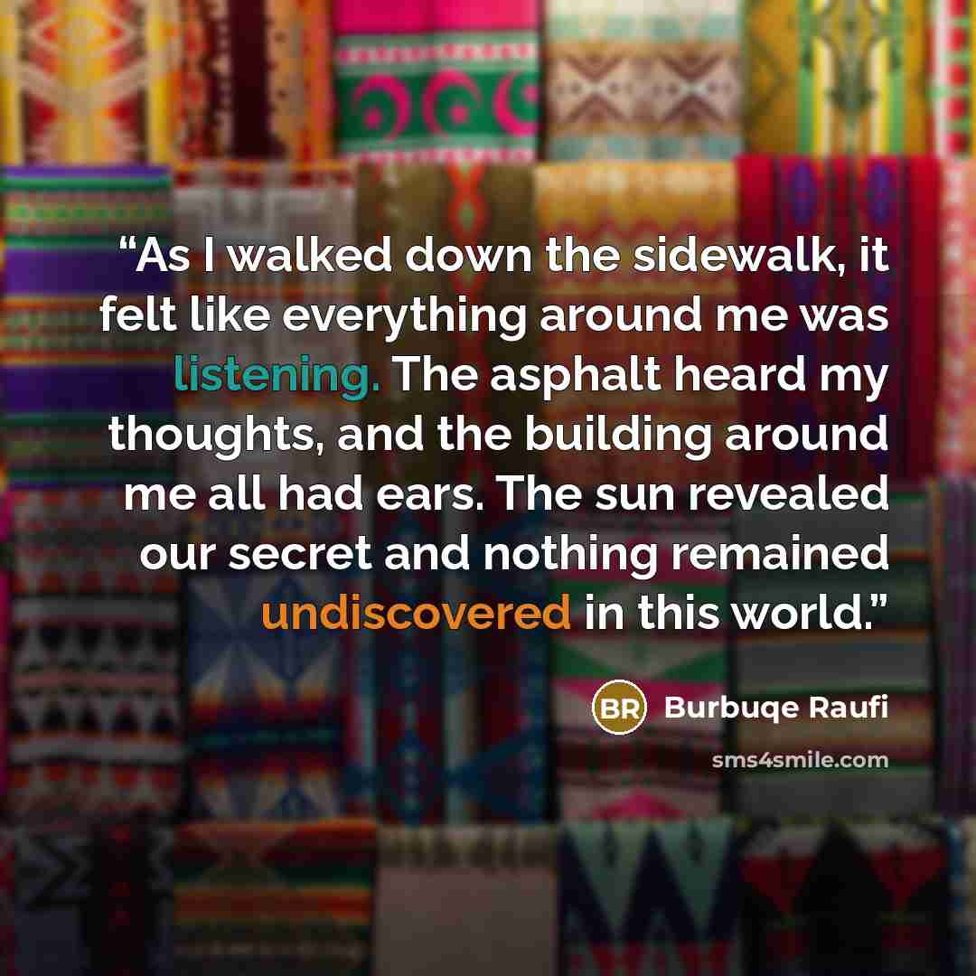 “As I walked down the sidewalk, it felt like everything around me was listening. The asphalt heard my thoughts, and the building around me all had ears. The sun revealed our secret and nothing remained undiscovered in this world.” quote by Burbuqe Raufi