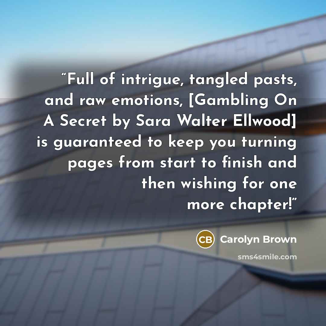 “Full of intrigue, tangled pasts, and raw emotions, [Gambling On A Secret by Sara Walter Ellwood] is guaranteed to keep you turning pages from start to finish and then wishing for one more chapter!” quote by Carolyn Brown
