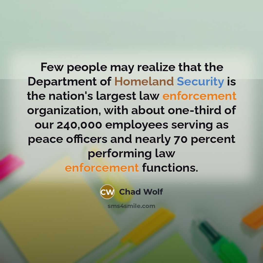 “Few people may realize that the Department of Homeland Security is the nation's largest law enforcement organization, with about one-third of our 240,000 employees serving as peace officers and nearly 70 percent performing law enforcement functions.” quote by Chad Wolf
