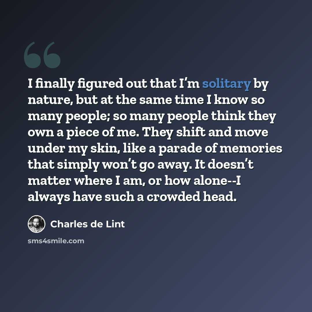 “I finally figured out that I’m solitary by nature, but at the same time I know so many people; so many people think they own a piece of me. They shift and move under my skin, like a parade of memories that simply won’t go away. It doesn’t matter where I am, or how alone--I always have such a…” quote by Charles de Lint