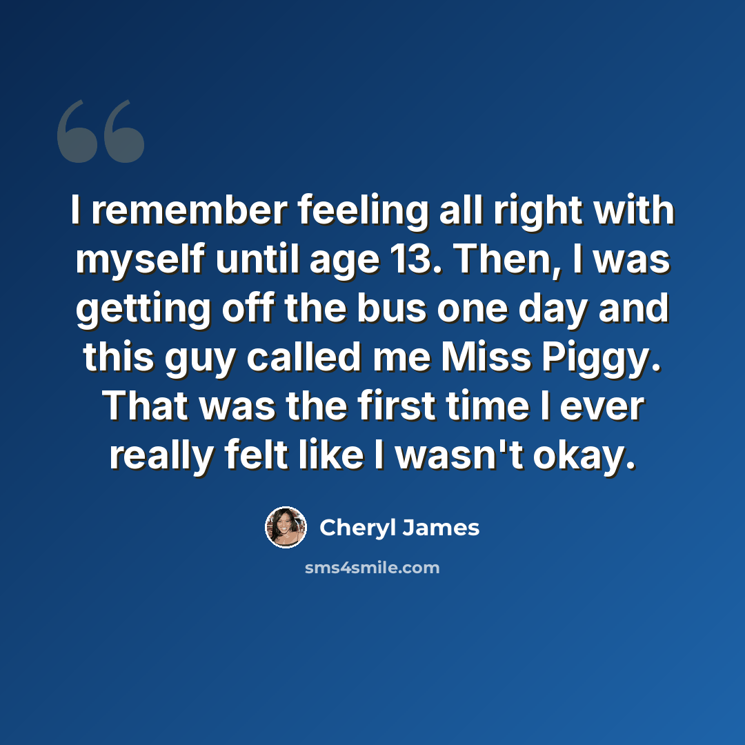 “I remember feeling all right with myself until age 13. Then, I was getting off the bus one day and this guy called me Miss Piggy. That was the first time I ever really felt like I wasn't okay.” quote by Cheryl James