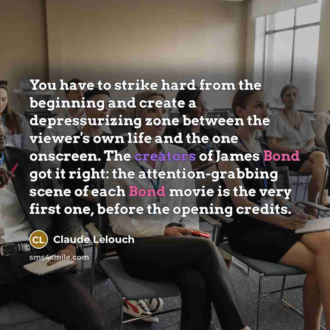 “You have to strike hard from the beginning and create a depressurizing zone between the viewer's own life and the one onscreen. The creators of James Bond got it right: the attention-grabbing scene of each Bond movie is the very first one, before the opening credits.” quote by Claude Lelouch