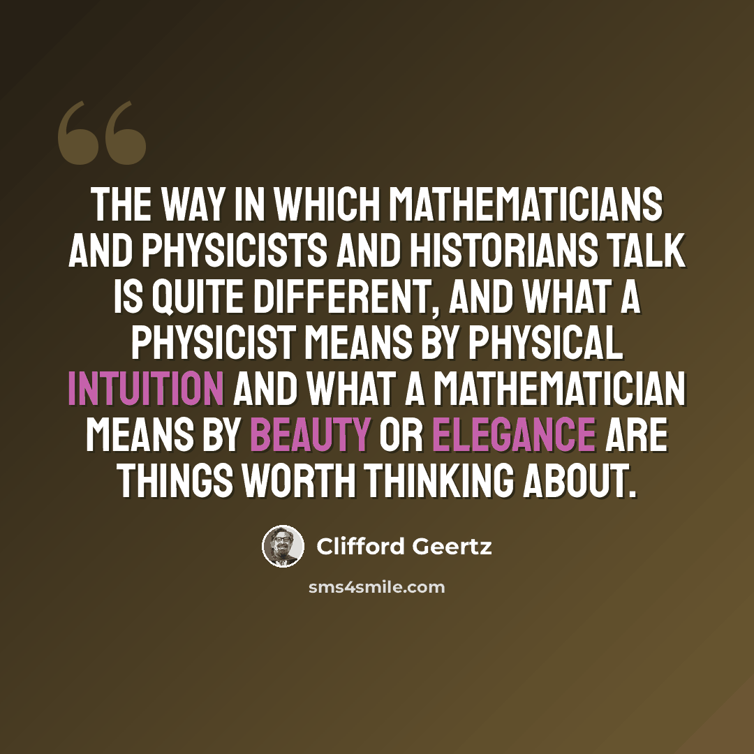“The way in which mathematicians and physicists and historians talk is quite different, and what a physicist means by physical intuition and what a mathematician means by beauty or elegance are things worth thinking about.” quote by Clifford Geertz
