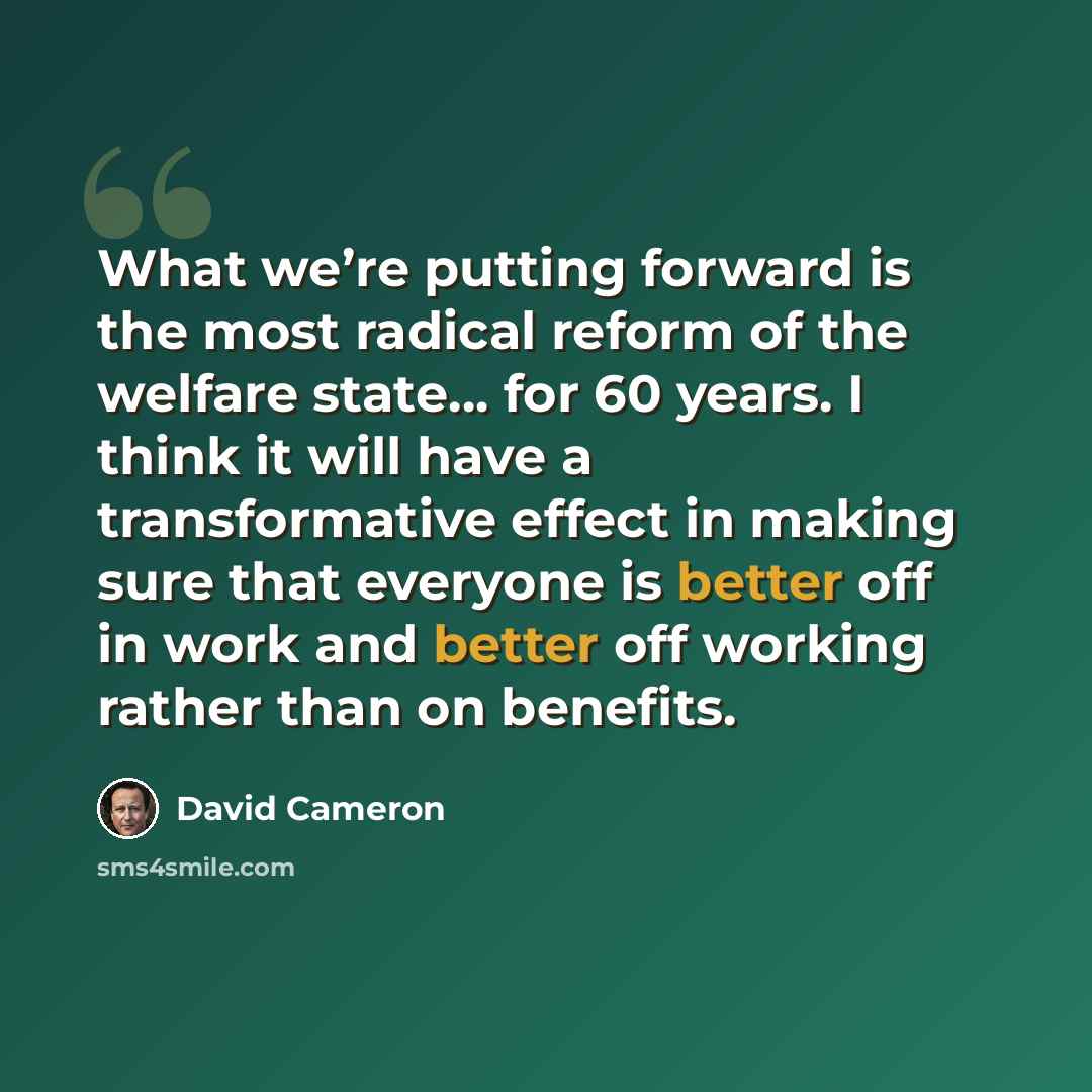 “What we’re putting forward is the most radical reform of the welfare state… for 60 years. I think it will have a transformative effect in making sure that everyone is better off in work and better off working rather than on benefits.” quote by David Cameron