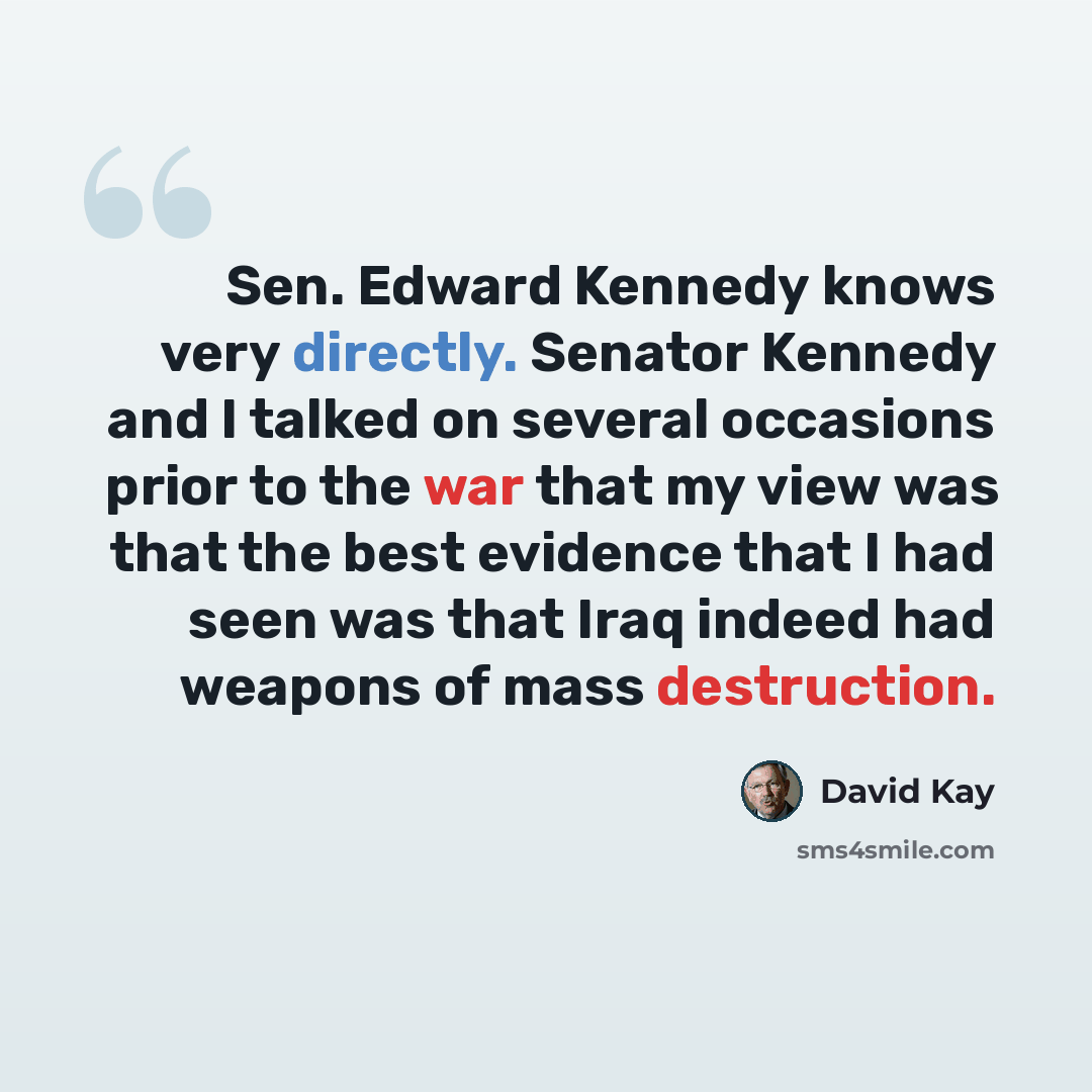 “Sen. Edward Kennedy knows very directly. Senator Kennedy and I talked on several occasions prior to the war that my view was that the best evidence that I had seen was that Iraq indeed had weapons of mass destruction.” quote by David Kay
