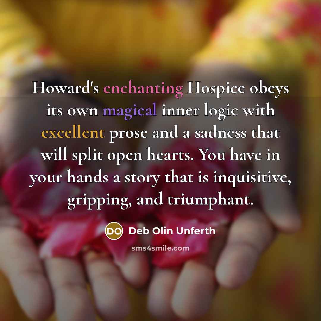 “Howard's enchanting Hospice obeys its own magical inner logic with excellent prose and a sadness that will split open hearts. You have in your hands a story that is inquisitive, gripping, and triumphant.” quote by Deb Olin Unferth