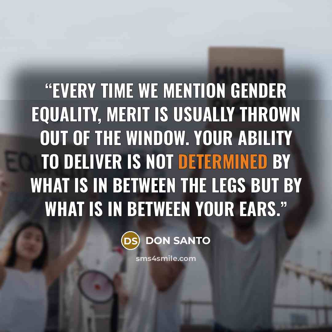 “Every time we mention Gender Equality, merit is usually thrown out of the window. Your ability to deliver is not determined by what is in between the legs but by what is in between your ears.” quote by DON SANTO