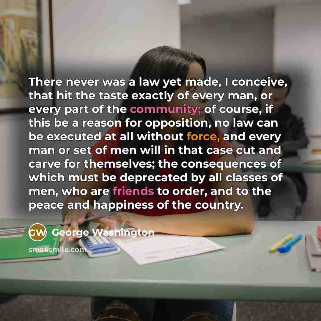 “There never was a law yet made, I conceive, that hit the taste exactly of every man, or every part of the community; of course, if this be a reason for opposition, no law can be executed at all without force, and every man or set of men will in that case cut and carve for themselves; the…” quote by George Washington
