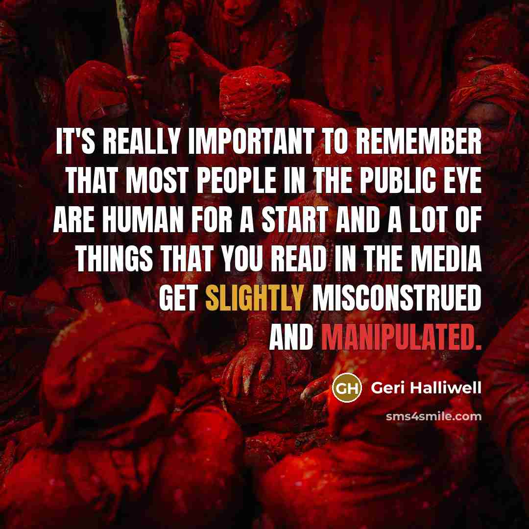 “It's really important to remember that most people in the public eye are human for a start and a lot of things that you read in the media get slightly misconstrued and manipulated.” quote by Geri Halliwell