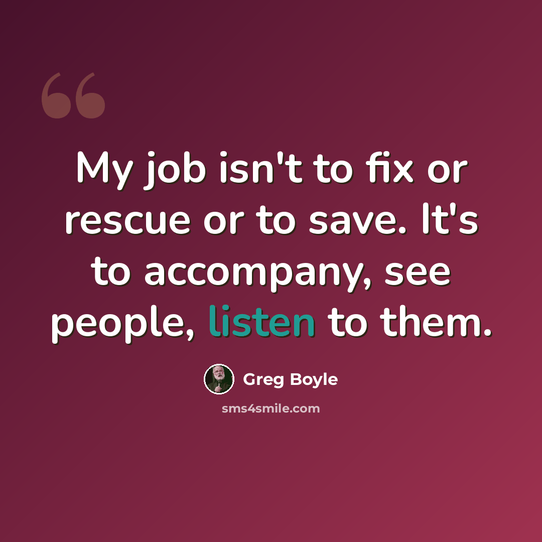 “My job isn't to fix or rescue or to save. It's to accompany, see people, listen to them.” quote by Greg Boyle