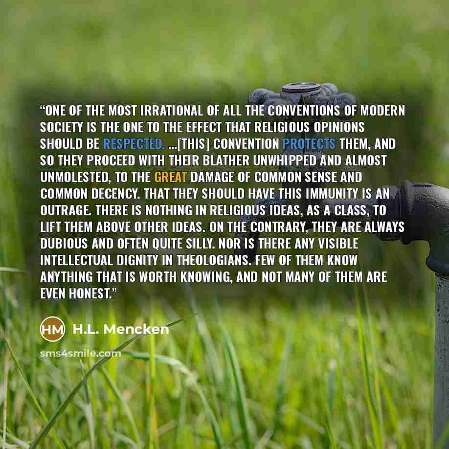 “One of the most irrational of all the conventions of modern society is the one to the effect that religious opinions should be respected. …[This] convention protects them, and so they proceed with their blather unwhipped and almost unmolested, to the great damage of common sense and common…” quote by H.L. Mencken