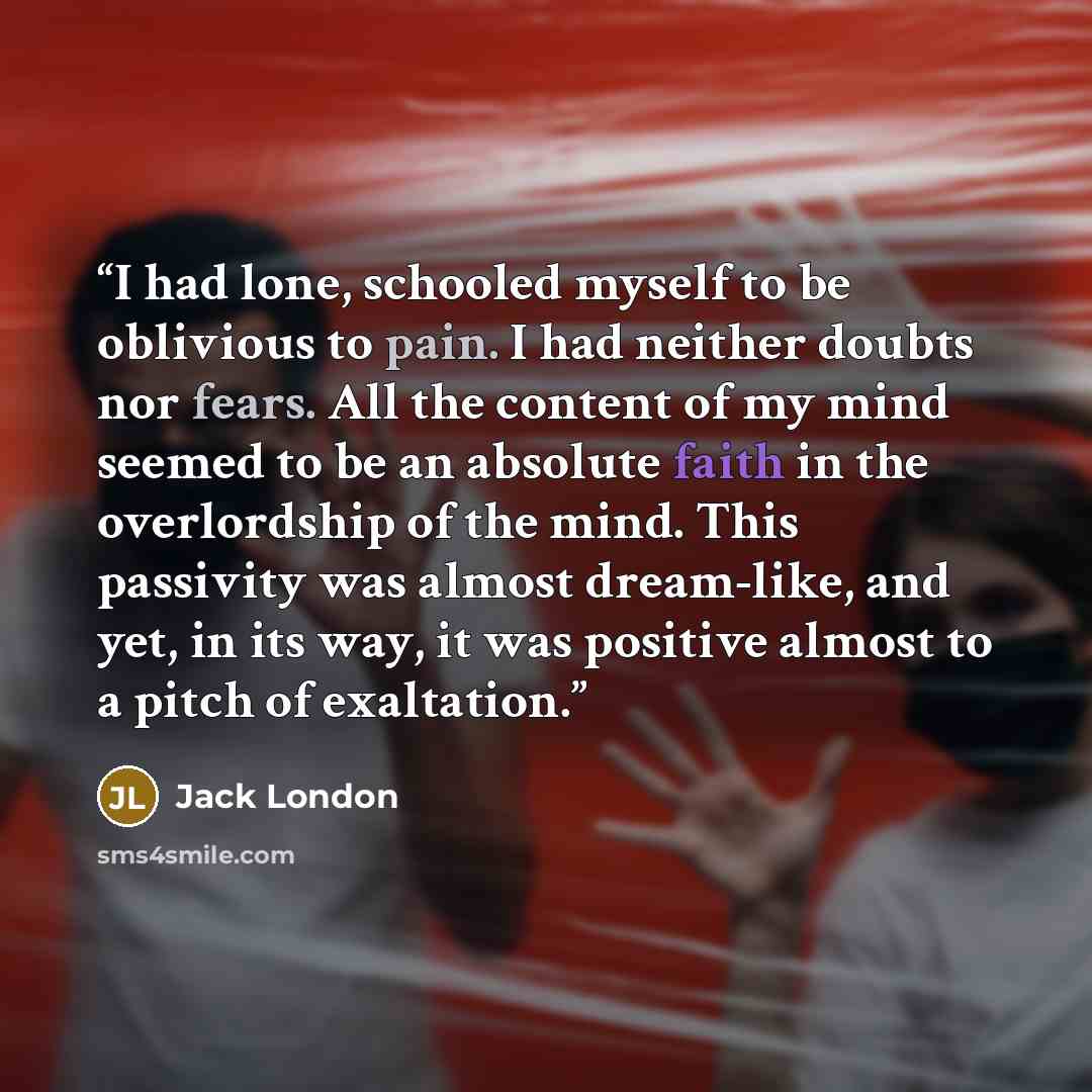 “I had lone, schooled myself to be oblivious to pain. I had neither doubts nor fears. All the content of my mind seemed to be an absolute faith in the overlordship of the mind. This passivity was almost dream-like, and yet, in its way, it was positive almost to a pitch of exaltation.” quote by Jack London