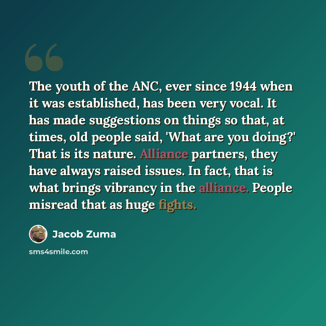 “The youth of the ANC, ever since 1944 when it was established, has been very vocal. It has made suggestions on things so that, at times, old people said, 'What are you doing?' That is its nature. Alliance partners, they have always raised issues. In fact, that is what brings vibrancy in the…” quote by Jacob Zuma