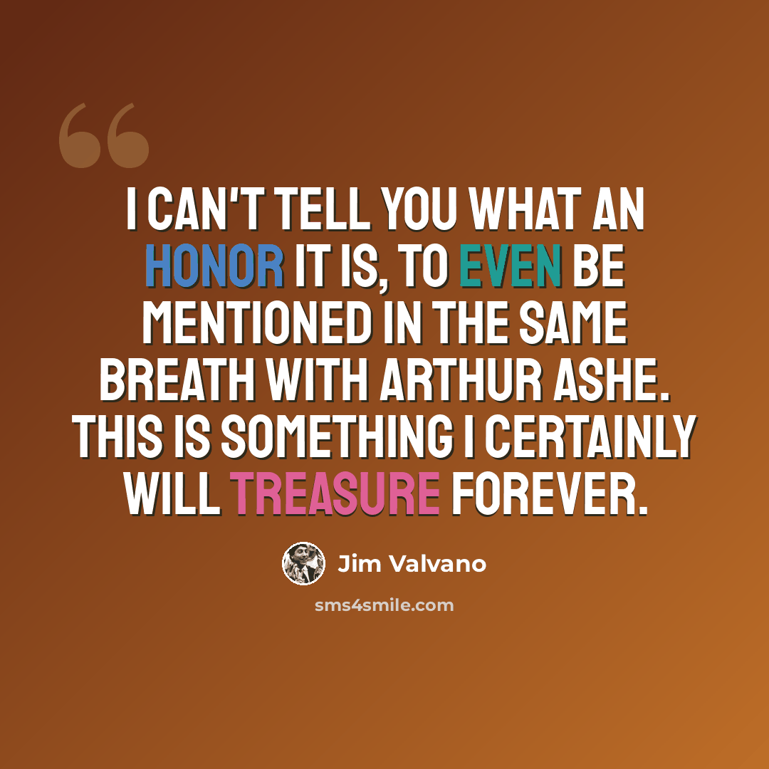 “I can't tell you what an honor it is, to even be mentioned in the same breath with Arthur Ashe. This is something I certainly will treasure forever.” quote by Jim Valvano
