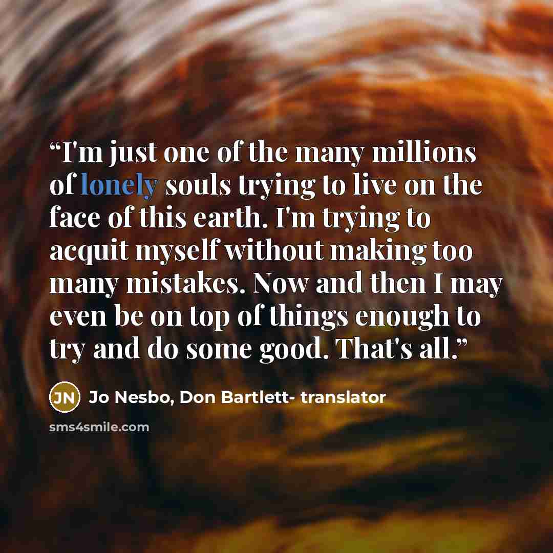 “I'm just one of the many millions of lonely souls trying to live on the face of this earth. I'm trying to acquit myself without making too many mistakes. Now and then I may even be on top of things enough to try and do some good. That's all.” quote by Jo Nesbo, Don Bartlett- translator