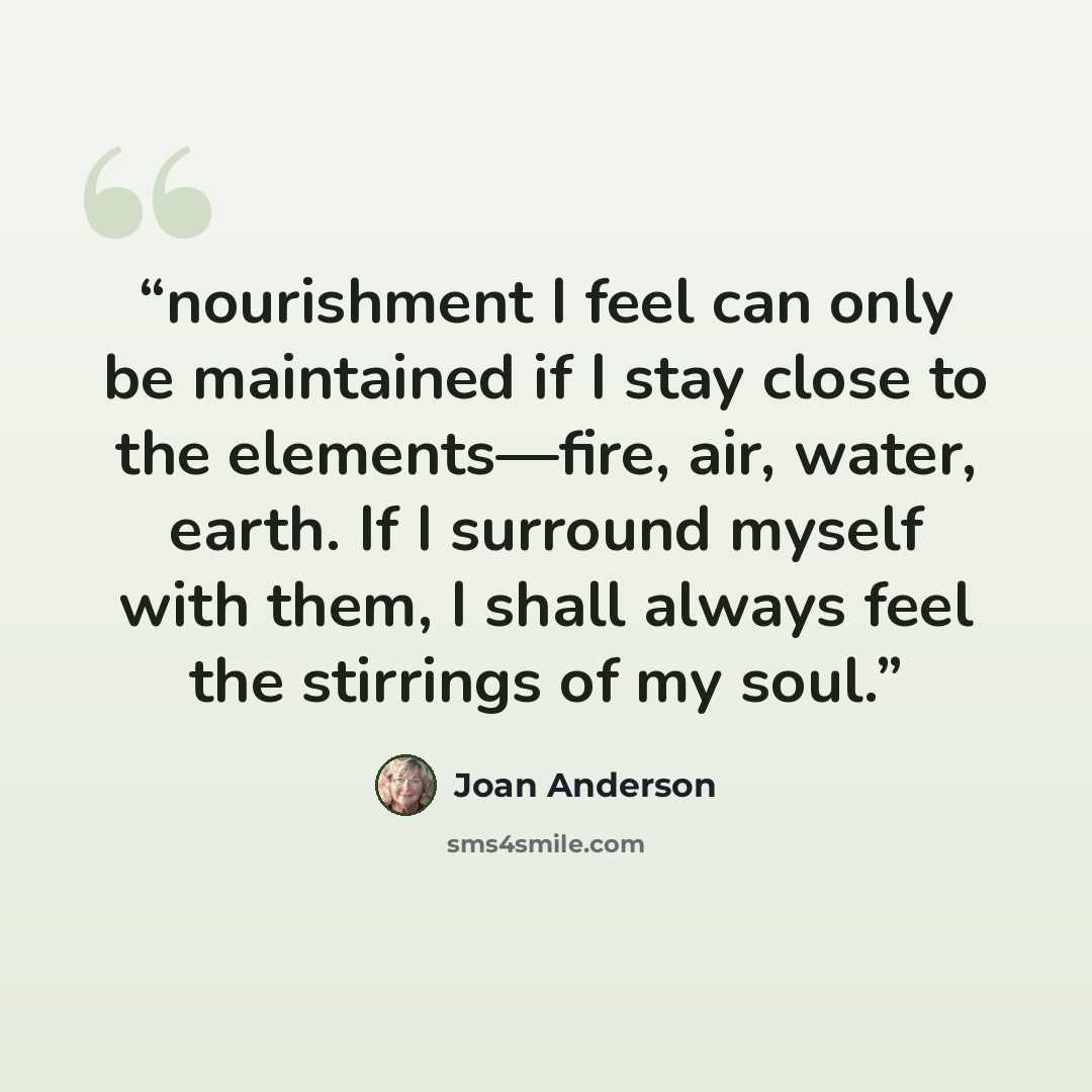 “nourishment I feel can only be maintained if I stay close to the elements—fire, air, water, earth. If I surround myself with them, I shall always feel the stirrings of my soul.” quote by Joan Anderson