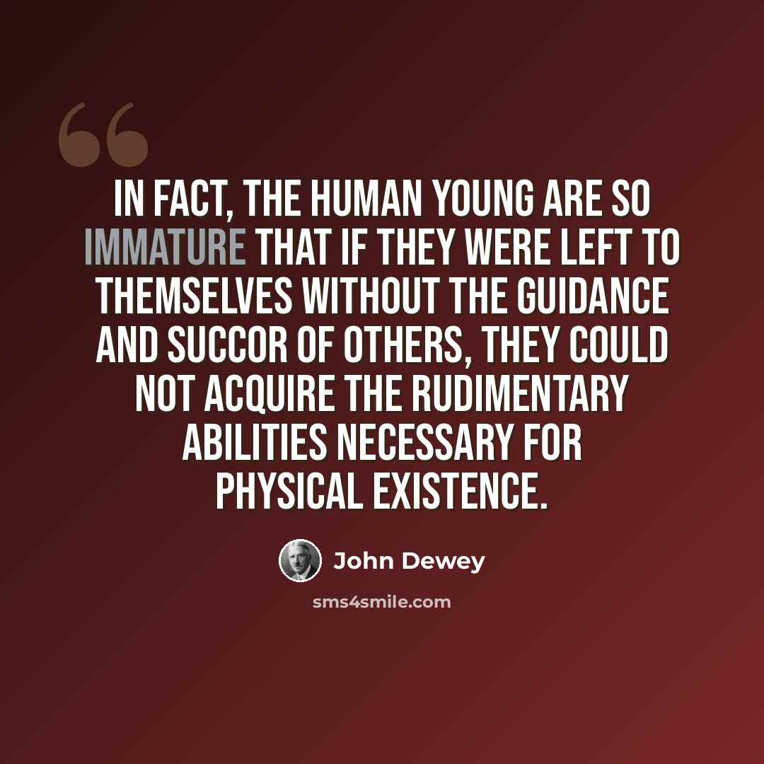 “In fact, the human young are so immature that if they were left to themselves without the guidance and succor of others, they could not acquire the rudimentary abilities necessary for physical existence.” quote by John Dewey